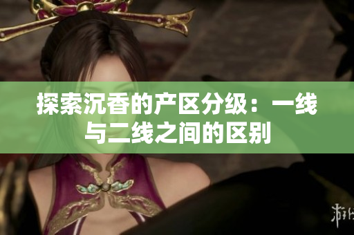 探索沉香的產(chǎn)區(qū)分級：一線與二線之間的區(qū)別