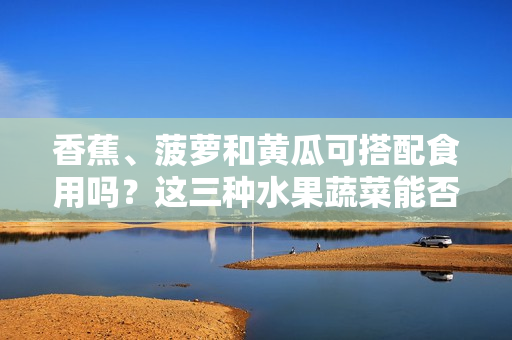 香蕉、菠蘿和黃瓜可搭配食用嗎？這三種水果蔬菜能否一起食用？