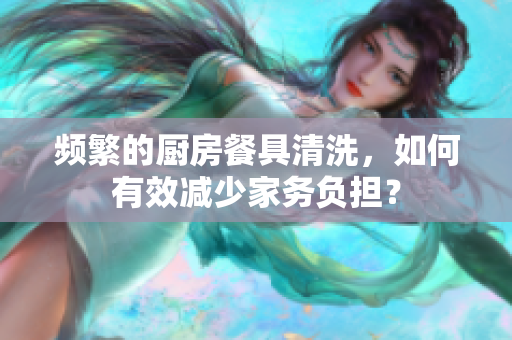 頻繁的廚房餐具清洗，如何有效減少家務(wù)負(fù)擔(dān)？