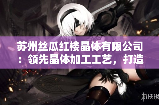 蘇州絲瓜紅樓晶體有限公司：領(lǐng)先晶體加工工藝，打造高品質(zhì)產(chǎn)品