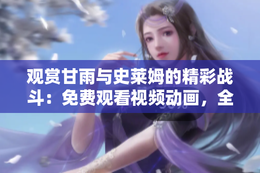 觀賞甘雨與史萊姆的精彩戰(zhàn)斗：免費(fèi)觀看視頻動(dòng)畫，全情沉浸其中！