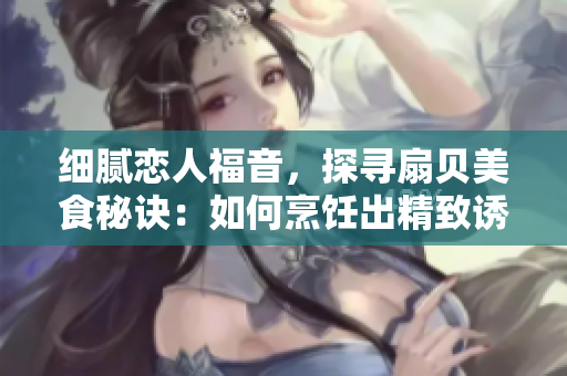 細(xì)膩戀人福音，探尋扇貝美食秘訣：如何烹飪出精致誘人的扇貝佳肴