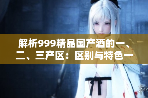 解析999精品國產(chǎn)酒的一、二、三產(chǎn)區(qū)：區(qū)別與特色一覽
