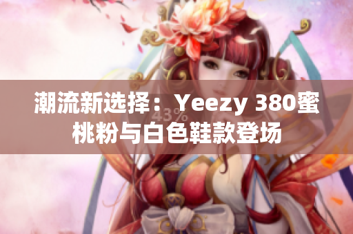 潮流新選擇:Yeezy 380蜜桃粉與白色鞋款登場 潮流新選擇:Yeezy 380蜜桃粉與白色鞋款登場