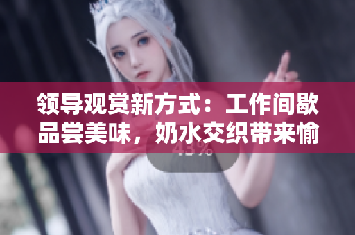 領導觀賞新方式：工作間歇品嘗美味，奶水交織帶來愉悅體驗！
