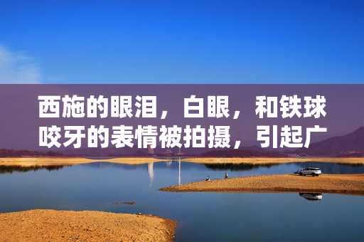 西施的眼淚，白眼，和鐵球咬牙的表情被拍攝，引起廣泛關(guān)注