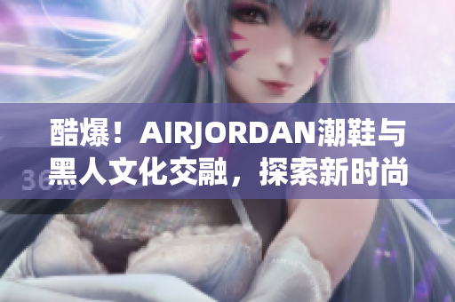 酷爆！AIRJORDAN潮鞋與黑人文化交融，探索新時(shí)尚潮流