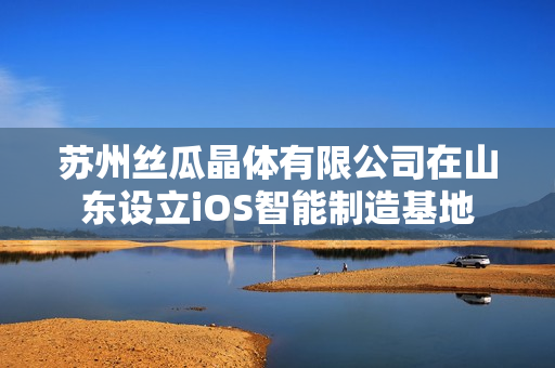 蘇州絲瓜晶體有限公司在山東設(shè)立iOS智能制造基地
