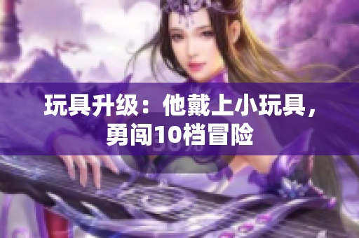 玩具升級：他戴上小玩具，勇闖10檔冒險