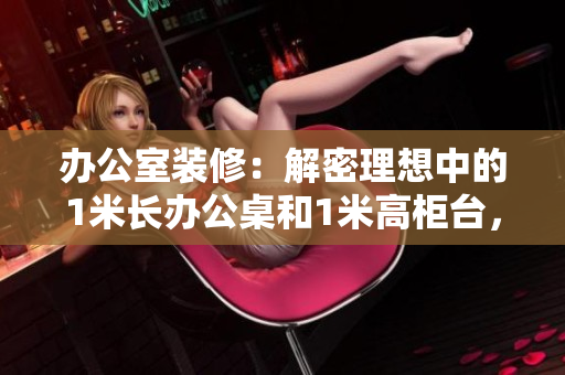 辦公室裝修：解密理想中的1米長辦公桌和1米高柜臺(tái)，革新工作環(huán)境