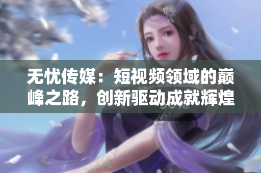無憂傳媒：短視頻領域的巔峰之路，創(chuàng)新驅(qū)動成就輝煌