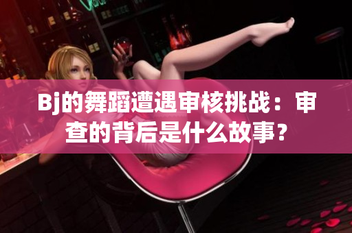 Bj的舞蹈遭遇審核挑戰(zhàn)：審查的背后是什么故事？