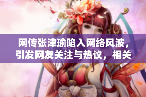 網(wǎng)傳張津瑜陷入網(wǎng)絡(luò)風(fēng)波，引發(fā)網(wǎng)友關(guān)注與熱議，相關(guān)事件詳情曝光