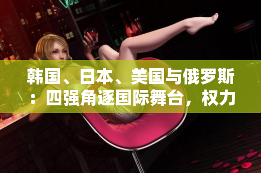 韓國、日本、美國與俄羅斯：四強角逐國際舞臺，權(quán)力較量激烈