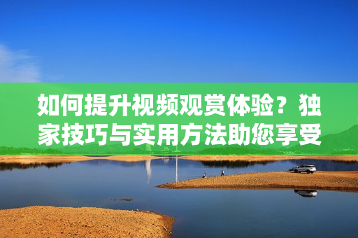如何提升視頻觀賞體驗？獨家技巧與實用方法助您享受更豐富的視聽盛宴