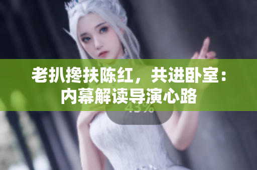 老扒攙扶陳紅，共進臥室：內(nèi)幕解讀導演心路
