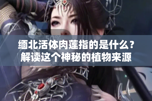 緬北活體肉蓮指的是什么？解讀這個神秘的植物來源