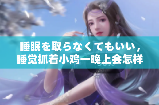 睡眠を取らなくてもいい，睡覺(jué)抓著小雞一晚上會(huì)怎樣，睡過(guò)年紀(jì)最大的多少歲六十多，水潤(rùn)緊致銷(xiāo)魂低吟古代，水潤(rùn)緊致銷(xiāo)魂低吟，說(shuō)說(shuō)都是怎么的干對(duì)象的418