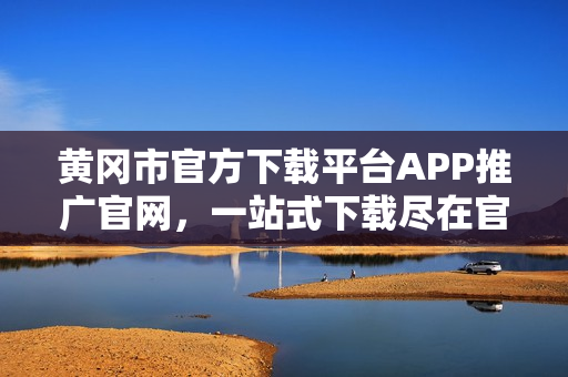 黃岡市官方下載平臺APP推廣官網，一站式下載盡在官方平臺