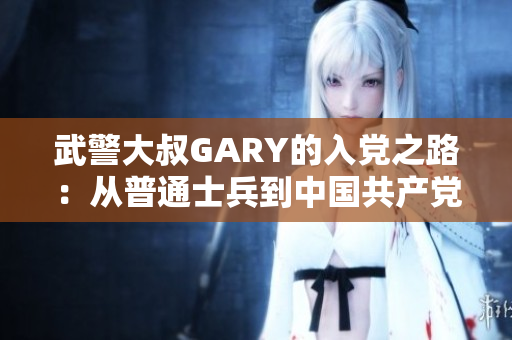 武警大叔GARY的入黨之路：從普通士兵到中國共產黨員的奮斗歷程