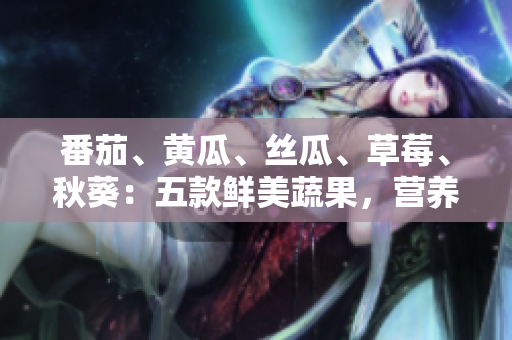番茄、黃瓜、絲瓜、草莓、秋葵：五款鮮美蔬果，營養(yǎng)全解析