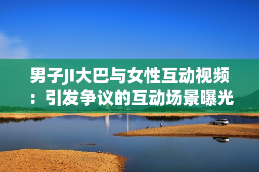 男子JI大巴與女性互動視頻：引發(fā)爭議的互動場景曝光