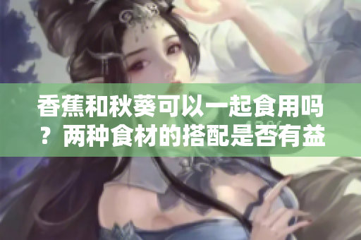 香蕉和秋葵可以一起食用嗎？兩種食材的搭配是否有益健康？