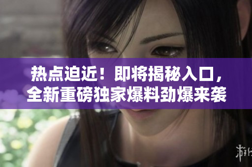 熱點迫近！即將揭秘入口，全新重磅獨家爆料勁爆來襲