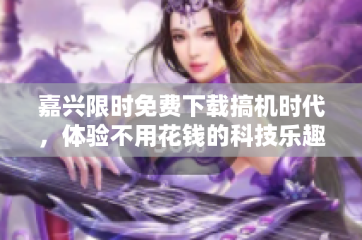 嘉興限時免費下載搞機時代，體驗不用花錢的科技樂趣