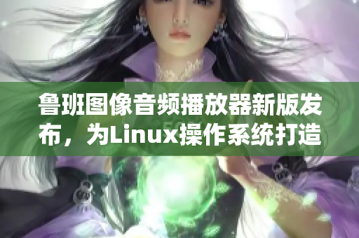 魯班圖像音頻播放器新版發(fā)布，為Linux操作系統(tǒng)打造良好播放體驗(yàn)