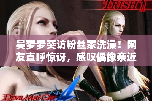 吳夢(mèng)夢(mèng)突訪粉絲家洗澡！網(wǎng)友直呼驚訝，感嘆偶像親近之舉！
