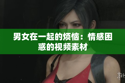 男女在一起的煩惱：情感困惑的視頻素材