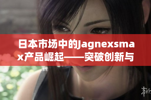 日本市場中的Jagnexsmax產(chǎn)品崛起——突破創(chuàng)新與高科技的完美融合