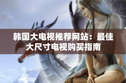 韓國大電視推薦網(wǎng)站：最佳大尺寸電視購買指南