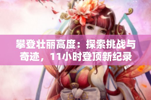 攀登壯麗高度：探索挑戰(zhàn)與奇跡，11小時(shí)登頂新紀(jì)錄