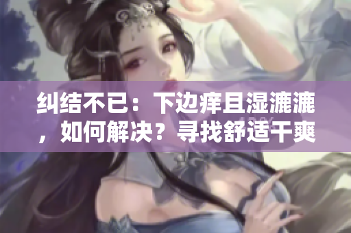 糾結(jié)不已：下邊癢且濕漉漉，如何解決？尋找舒適干爽的解決方案