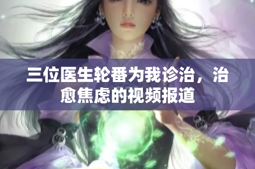 三位醫(yī)生輪番為我診治，治愈焦慮的視頻報道