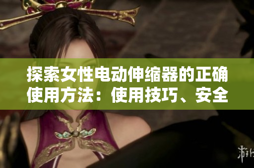 探索女性電動伸縮器的正確使用方法：使用技巧、安全須知和注意事項