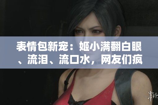 表情包新寵：姬小滿翻白眼、流淚、流口水，網(wǎng)友們瘋狂模仿！