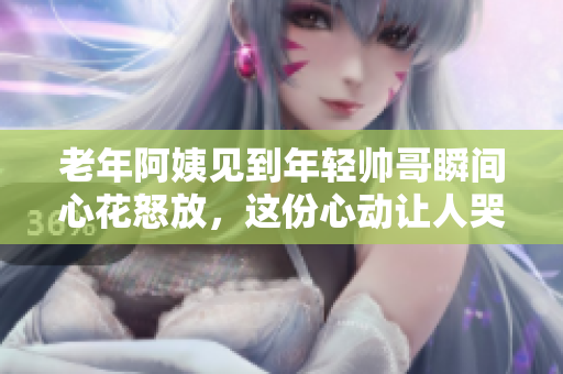 老年阿姨見到年輕帥哥瞬間心花怒放，這份心動(dòng)讓人哭笑不得