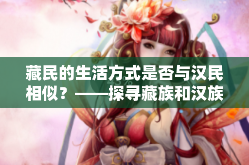 藏民的生活方式是否與漢民相似？——探尋藏族和漢族的文化差異和共通之處