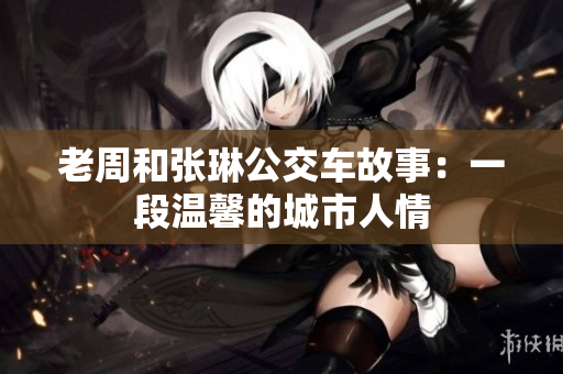 老周和張琳公交車故事：一段溫馨的城市人情