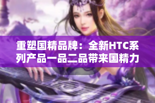 重塑國精品牌：全新HTC系列產(chǎn)品一品二品帶來國精力量