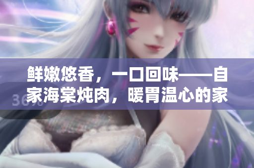 鮮嫩悠香，一口回味——自家海棠燉肉，暖胃溫心的家常美味