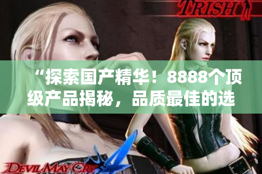 “探索國產(chǎn)精華！8888個(gè)頂級產(chǎn)品揭秘，品質(zhì)最佳的選擇大揭秘！”