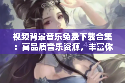視頻背景音樂免費下載合集：高品質(zhì)音樂資源，豐富你的創(chuàng)作！