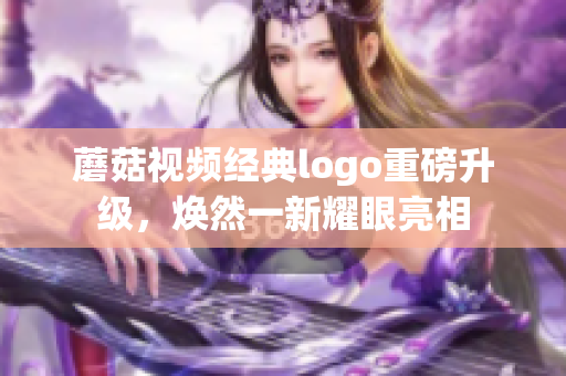 蘑菇視頻經(jīng)典logo重磅升級，煥然一新耀眼亮相