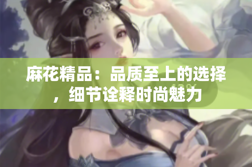 麻花精品：品質(zhì)至上的選擇，細節(jié)詮釋時尚魅力
