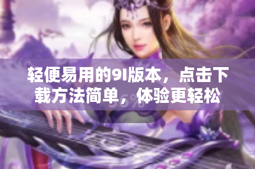 輕便易用的9I版本，點擊下載方法簡單，體驗更輕松