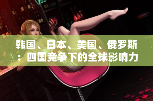 韓國、日本、美國、俄羅斯：四國競爭下的全球影響力對比